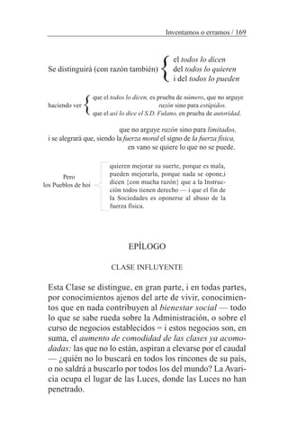 el todos lo dicen
Se distinguirá (con razón también) del todos lo quieren
i del todos lo pueden
que el todos lo dicen, es prueba de número, que no arguye
haciendo ver razón sino para estúpidos.
que el así lo dice el S.D. Fulano, en prueba de autoridad,
que no arguye razón sino para limitados,
i se alegrará que, siendo la fuerza moral el signo de la fuerza física,
en vano se quiere lo que no se puede.
quieren mejorar su suerte, porque es mala,
pueden mejorarla, porque nada se opone,i
dicen {con mucha razón} que a la Instruc-
ción todos tienen derecho — i que el fin de
la Sociedades es oponerse al abuso de la
fuerza física.
EPÍLOGO
CLASE INFLUYENTE
Esta Clase se distingue, en gran parte, i en todas partes,
por conocimientos ajenos del arte de vivir, conocimien-
tos que en nada contribuyen al bienestar social — todo
lo que se sabe rueda sobre la Administración, o sobre el
curso de negocios establecidos = i estos negocios son, en
suma, el aumento de comodidad de las clases ya acomo-
dadas: las que no lo están, aspiran a elevarse por el caudal
— ¿quién no lo buscará en todos los rincones de su país,
o no saldrá a buscarlo por todos los del mundo? La Avari-
cia ocupa el lugar de las Luces, donde las Luces no han
penetrado.
Inventamos o erramos / 169
Pero
los Pueblos de hoi
}
}
 