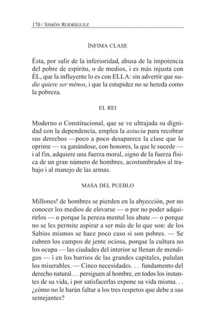 ÍNFIMA CLASE
Ésta, por salir de la inferioridad, abusa de la impotencia
del pobre de espíritu, o de medios, i es más injusta con
ÉL, que la influyente lo es con ELLA: sin advertir que na-
die quiere ser ménos, i que la estupidez no se hereda como
la pobreza.
EL REI
Moderno o Constitucional, que se ve ultrajada su digni-
dad con la dependencia, emplea la astucia para recobrar
sus derechos —poco a poco desaparece la clase que lo
oprime — va ganándose, con honores, la que le sucede —
i al fin, adquiere una fuerza moral, signo de la fuerza físi-
ca de un gran número de hombres, acostumbrados al tra-
bajo i al manejo de las armas.
MASA DEL PUEBLO
Millones! de hombres se pierden en la abyección, por no
conocer los medios de elevarse — o por no poder adqui-
rirlos — o porque la pereza mental los abate — o porque
no se les permite aspirar a ser más de lo que son: de los
Sabios mismos se hace poco caso si son pobres. — Se
cubren los campos de jente ociosa, porque la cultura no
los ocupa — las ciudades del interior se llenan de mendi-
gos — i en los barrios de las grandes capitales, pululan
los miserables. — Cinco necesidades. . . fundamento del
derecho natural. . . persiguen al hombre, en todos los instan-
tes de su vida, i por satisfacerlas expone su vida misma. . .
¿cómo no le harán faltar a los tres respetos que debe a sus
semejantes?
170 / SIMÓN RODRÍGUEZ
 