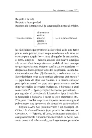 Respeto a la vida
Respeto a la propiedad
Respeto a la Reputación, i de la reputación pende el crédito.
alimentarse
vestirse
Todos necesitan alojarse i, en lugar contar con
curarse i
distraerse
las facilidades que promete la Sociedad, cada uno teme
por su vida; porque posee lo que otro busca, o le sirve de
estorbo para adquirirlo — teme el engaño, la usurpación,
el robo, la rapiña — teme la envidia que mueve la lengua
a la detracción i la impostura — perdido el buen concep-
to que necesita para obtener confianza, se abandona —
desprecia a todos, porque todos los desprecian, i acaba ha-
ciéndose despreciable. ¿Quién creería, si no lo viese, que la
Sociedad tiene leyes para castigar crímenes que proteje?
— ¿qué hace de ellas una Siencia, i la manda estudiar
para aplicar penas? — ¿que estas penas están en un Có-
digo=colección de recetas burlescas, o bárbaras a cual
más crueles?. . . {por ejemplo} Reconocer por natural. . .
por sagrado! el derecho a la Libertad — i por irresistible
la tendencia a buscarla, i sacar de este argumento, RA-
ZÓN, para redoblar las penas e imponer nuevos castigos al
pobre preso, que aprovecha de la ocasión para evadirse!
— Reputa la Idea Fija (con intervalos o sin ellos) por LO-
CURA, i la Premeditación (que prueba lo mismo) por
CORDURA. — Perdona, al Loco, los mayores atentados, i
castiga cruelmente el menor crímen cometido de hecho pen-
sado; como si el haber estado, por largo tiempo, pensando
Inventamos o erramos / 171
 