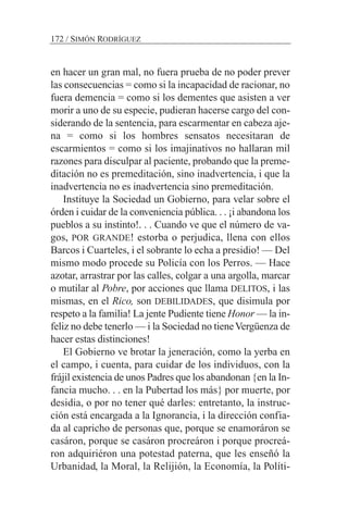 en hacer un gran mal, no fuera prueba de no poder prever
las consecuencias = como si la incapacidad de racionar, no
fuera demencia = como si los dementes que asisten a ver
morir a uno de su especie, pudieran hacerse cargo del con-
siderando de la sentencia, para escarmentar en cabeza aje-
na = como si los hombres sensatos necesitaran de
escarmientos = como si los imajinativos no hallaran mil
razones para disculpar al paciente, probando que la preme-
ditación no es premeditación, sino inadvertencia, i que la
inadvertencia no es inadvertencia sino premeditación.
Instituye la Sociedad un Gobierno, para velar sobre el
órden i cuidar de la conveniencia pública. . . ¡i abandona los
pueblos a su instinto!. . . Cuando ve que el número de va-
gos, POR GRANDE! estorba o perjudica, llena con ellos
Barcos i Cuarteles, i el sobrante lo echa a presidio! — Del
mismo modo procede su Policía con los Perros. — Hace
azotar, arrastrar por las calles, colgar a una argolla, marcar
o mutilar al Pobre, por acciones que llama DELITOS, i las
mismas, en el Rico, son DEBILIDADES, que disimula por
respeto a la familia! La jente Pudiente tiene Honor — la in-
feliz no debe tenerlo — i la Sociedad no tieneVergüenza de
hacer estas distinciones!
El Gobierno ve brotar la jeneración, como la yerba en
el campo, i cuenta, para cuidar de los individuos, con la
frájil existencia de unos Padres que los abandonan {en la In-
fancia mucho. . . en la Pubertad los más} por muerte, por
desidia, o por no tener qué darles: entretanto, la instruc-
ción está encargada a la Ignorancia, i la dirección confia-
da al capricho de personas que, porque se enamoráron se
casáron, porque se casáron procreáron i porque procreá-
ron adquiriéron una potestad paterna, que les enseñó la
Urbanidad, la Moral, la Relijión, la Economía, la Políti-
172 / SIMÓN RODRÍGUEZ
 