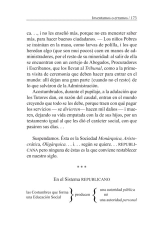 ca. . ., i no les enseñó más, porque no era menester saber
más, para hacer buenos ciudadanos. — Los niños Pobres
se insinúan en la masa, como larvas de polilla, i los que
heredan algo (que son mui pocos) caen en manos de ad-
ministradores, por el resto de su minoridad: al salir de ella
se encuentran con un cortejo de Abogados, Procuradores
i Escribanos, que los llevan al Tribunal, como a la prime-
ra visita de ceremonia que deben hacer para entrar en el
mundo: allí dejan una gran parte {cuando no el resto} de
lo que salváron de la Administración.
Acostumbrados, durante el pupilaje, a la adulación que
los Tutores dan, en razón del caudal, entran en el mundo
creyendo que todo se les debe, porque traen con qué pagar
los servicios — se divierten— hacen mil daños — i mue-
ren, dejando su vida empatada con la de sus hijos, por un
testamento igual al que les dió el carácter social, con que
pasáron sus días. . .
Suspendamos. Ésta es la Sociedad Monárquica, Aristo-
crática, Oligárquica. . . i. . . según se quiere. . . REPUBLI-
CANA pero ninguna de éstas es la que conviene restablecer
en nuestro siglo.
* * *
En el Sistema REPUBLICANO
una autoridad pública
producen nó
una autoridad personal
Inventamos o erramos / 173
}}las Costumbres que forma
una Educación Social
 
