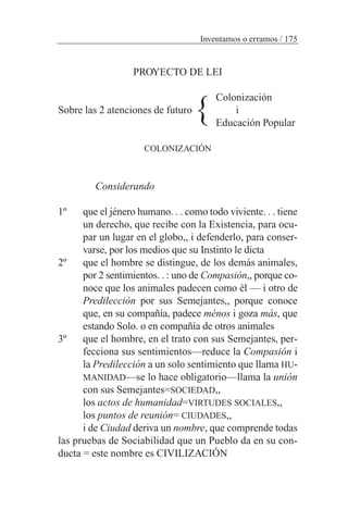 PROYECTO DE LEI
Colonización
Sobre las 2 atenciones de futuro i
Educación Popular
COLONIZACIÓN
Considerando
1º que el jénero humano. . . como todo viviente. . . tiene
un derecho, que recibe con la Existencia, para ocu-
par un lugar en el globo,, i defenderlo, para conser-
varse, por los medios que su Instinto le dicta
2º que el hombre se distingue, de los demás animales,
por 2 sentimientos. . : uno de Compasión,, porque co-
noce que los animales padecen como él — i otro de
Predilección por sus Semejantes,, porque conoce
que, en su compañía, padece ménos i goza más, que
estando Solo. o en compañía de otros animales
3º que el hombre, en el trato con sus Semejantes, per-
fecciona sus sentimientos—reduce la Compasión i
la Predilección a un solo sentimiento que llama HU-
MANIDAD—se lo hace obligatorio—llama la unión
con sus Semejantes=SOCIEDAD,,
los actos de humanidad=VIRTUDES SOCIALES,,
los puntos de reunión= CIUDADES,,
i de Ciudad deriva un nombre, que comprende todas
las pruebas de Sociabilidad que un Pueblo da en su con-
ducta = este nombre es CIVILIZACIÓN
Inventamos o erramos / 175
}
 