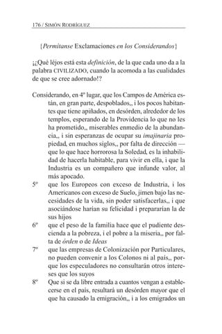 {Permítanse Exclamaciones en los Considerandos}
¡¿Qué léjos está esta definición, de la que cada uno da a la
palabra CIVILIZADO, cuando la acomoda a las cualidades
de que se cree adornado!?
Considerando, en 4º lugar, que los Campos deAmérica es-
tán, en gran parte, despoblados,, i los pocos habitan-
tes que tiene apiñados, en desórden, alrededor de los
templos, esperando de la Providencia lo que no les
ha prometido,, miserables enmedio de la abundan-
cia,, i sin esperanzas de ocupar su imajinaria pro-
piedad, en muchos siglos,, por falta de dirección —
que lo que hace horrorosa la Soledad, es la inhabili-
dad de hacerla habitable, para vivir en ella, i que la
Industria es un compañero que infunde valor, al
más apocado.
5º que los Europeos con exceso de Industria, i los
Americanos con exceso de Suelo, jimen bajo las ne-
cesidades de la vida, sin poder satisfacerlas,, i que
asociándose harían su felicidad i prepararían la de
sus hijos
6º que el peso de la familia hace que el pudiente des-
cienda a la pobreza, i el pobre a la miseria,, por fal-
ta de órden o de Ideas
7º que las empresas de Colonización por Particulares,
no pueden convenir a los Colonos ni al país,, por-
que los especuladores no consultarán otros intere-
ses que los suyos
8º Que si se da libre entrada a cuantos vengan a estable-
cerse en el país, resultará un desórden mayor que el
que ha causado la emigración,, i a los emigrados un
176 / SIMÓN RODRÍGUEZ
 