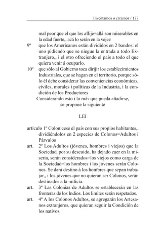 mal peor que el que los aflije=allá son miserables en
la edad fuerte,, acá lo serán en la vejez
9º que los Americanos están divididos en 2 bandos: el
uno pidiendo que se niegue la entrada a todo Ex-
tranjero,, i el otro ofreciendo el país a todo el que
quiera venir á ocuparlo.
10º que sólo al Gobierno toca dirijir los establecimientos
Industriales, que se hagan en el territorio, porque só-
lo él debe considerar las conveniencias económicas,
civiles, morales i políticas de la Industria, i la con-
dición de los Productores
Considerando esto i lo más que pueda añadirse,
se propone la siguiente
LEI
artículo 1º Colonícese el país con sus propios habitantes,,
dividiéndolos en 2 especies de Colonos=Adultos i
Párvulos
art. 2º Los Adultos (jóvenes, hombres i viejos) que la
Sociedad, por su descuido, ha dejado caer en la mi-
seria, serán considerados=los viejos como carga de
la Sociedad=los hombres i los jóvenes serán Colo-
nos. Se dará destino á los hombres que sepan traba-
jar,, i los jóvenes que no quieran ser Colonos, serán
destinados a la milicia.
art. 3º Las Colonias de Adultos se establecerán en las
fronteras de los Indios. Los límites serán respetados.
art. 4º A los Colonos Adultos, se agregarán los Artesa-
nos extranjeros, que quieran seguir la Condición de
los nativos.
Inventamos o erramos / 177
 