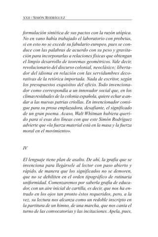 formulación sintética de sus pactos con la razón utópica.
No en vano había trabajado el laboratorio con probetas,
si en esto no se excede su fabulario europeo, pues se con-
duce con las palabras de acuerdo con su peso y gravita-
ción para incorporarlas a relaciones físicas que obtengan
el limpio desarrollo de teoremas geométricos. Vale decir,
revolucionario del discurso colonial, neoclásico; liberta-
dor del idioma en relación con las servidumbres deco-
rativas de la retórica importada. Nada de escritor, según
los presupuestos exquisitos del oficio. Todo invenciona-
dor como correspondía a un innovador social que, en los
climasresiduales de la colonia española, quiere echar a an-
dar a las nuevas patrias criollas. En invencionador consi-
gue para su prosa emplazadora, desafiante, el significado
de un gran poema. Acaso, Walt Whitman hubiera queri-
do para sí esas dos líneas con que este Simón Rodríguez
advierte que «la fuerza material está en la masa y la fuerza
moral en el movimiento».
IV
El lenguaje tiene plan de asalto. De ahí, la grafía que se
invenciona para llegársele al lector con paso abierto y
rápido, de manera que los significados no se demoren,
que no se debiliten en el orden tipográfico de rutinaria
uniformidad. Comenzaremos por saberla grafía de educa-
dor, con un aire inicial de cartilla, es decir, que nos ha en-
trado en los ojos tan pronto éstos requeridos, pero, a la
vez, su lectura nos alcanza como un redoble inscripto en
la partitura de un himno, de una marcha, que nos canta el
turno de las convocatorias y las incitaciones. Apela, pues,
XXII / SIMÓN RODRÍGUEZ
 