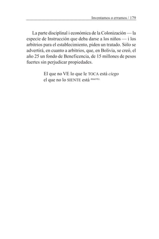 La parte disciplinal i económica de la Colonización — la
especie de Instrucción que deba darse a los niños — i los
arbitrios para el establecimiento, piden un tratado. Sólo se
advertirá, en cuanto a arbitrios, que, en Bolivia, se creó, el
año 25 un fondo de Beneficencia, de 15 millones de pesos
fuertes sin perjudicar propiedades.
El que no VE lo que le TOCA está ciego
el que no lo SIENTE está muerto.
Inventamos o erramos / 179
 