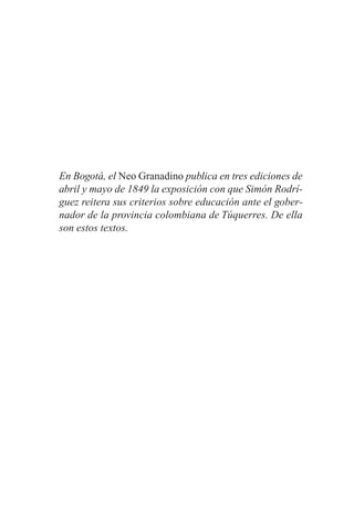 En Bogotá, el Neo Granadino publica en tres ediciones de
abril y mayo de 1849 la exposición con que Simón Rodrí-
guez reitera sus criterios sobre educación ante el gober-
nador de la provincia colombiana de Túquerres. De ella
son estos textos.
 