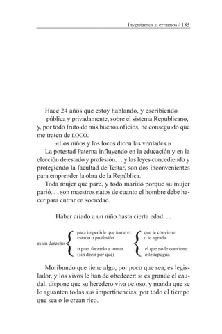 Hace 24 años que estoy hablando, y escribiendo
pública y privadamente, sobre el sistema Republicano,
y, por todo fruto de mis buenos oficios, he conseguido que
me traten de LOCO.
«Los niños y los locos dicen las verdades.»
La potestad Paterna influyendo en la educación y en la
elección de estado y profesión. . . y las leyes concediendo y
protegiendo la facultad de Testar, son dos inconvenientes
para emprender la obra de la República.
Toda mujer que pare, y todo marido porque su mujer
parió. . . son maestros natos de cuanto el hombre debe ha-
cer para entrar en sociedad.
Haber criado a un niño hasta cierta edad. . .
para impedirle que tome el que le conviene
estado o profesión o le agrada
es un derecho
o para forzarlo a tomar el que no le conviene
(sin decir por qué) o le repugna
Moribundo que tiene algo, por poco que sea, es legis-
lador, y los vivos le han de obedecer: si es grande el cau-
dal, dispone que su heredero viva ocioso, y manda que se
le aguanten todas sus impertinencias, por todo el tiempo
que sea o lo crean rico.
Inventamos o erramos / 185
} }
 