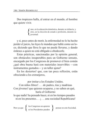 Dos tropiezos halla, al entrar en el mundo, el hombre
que quiere vivir.
uno, en la educación doméstica, durante su infancia; y
otro, en la elección de estado o profesión, durante su
juventud:
y si, poco antes de morir, la enfermedad no le ha hecho
perder el juicio, las leyes le mandan que hable como un lo-
co, diciendo que lleva lo que no puede llevarse, y dando
órdenes a quien no está obligado a obedecerle.
Estas prácticas, sancionadas por la opinión general,
son obstáculos insuperables para un Gobierno sensato,
encargado por los Congresos de promover el bien común
¿qué obra buena hará con materiales inservibles —con
instrumentos gastados— y en taller ajeno?
En los desiertos! que, con tan poca reflexión, están
ofreciendo a los extranjeros,
por imitar a los Estados Unidos.
Con niños libres! . . . de padres, tías y madrinas
Con jóvenes! que quieren ocuparse, y no saben en qué,
haría el Gobierno
lo que nadie! ha pensado hacer, ni en los tiempos pasados
ni en los presentes. . . ¡ . . .una sociedad Republicana!
Pero ya que pensar en esta Sociedad,
186 / SIMÓN RODRÍGUEZ
}
}los Congresos no quieren
ni los Presidentes pueden }
 