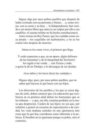 hágase algo por unos pobres pueblos que después de
haber costeado con sus personas y bienes. . . o, como ove-
jas, con su carne y su lana. . . la Independencia, han veni-
do a ser menos libres que antes (y no culpen por ello a sus
caudillos: el cuerpo militar no ha hecho constituciones).
Antes tenían un Rey Pastor, que los cuidaba como co-
sa propia —los esquilaba sin maltratarlos, y no se los
comía sino después de muertos.
Ahora se los come vivos, el primero que llega.
Y están expuestos a que, en un apuro, algún defensor
de las Garantías! y de la Integridad del Territorio!
los regale o los venda. . . con Tierras y todo,
a quien le dé un Titulajo, o lo descargue de sus deudas.
«Los niños y los locos dicen las verdades.»
Hágase algo, pues, por unos pobres pueblos, que no
saben qué hacerse ni qué hacer con sus hijos.
Los directores de los pueblos y los que se creen dig-
nos de serlo, deben conocer que a la educación que reci-
bieron en su primera edad deben los homenajes que se
les tributan — y que, sin ella, estarían perdidos en la ma-
sa que desprecian. Cuiden de sus hijos; no sea que, por
echarlos a granel en escuelas de especulación o de cari-
dad, los vean mañana sumidos en una ignorancia más
crasa que la que hoy consideran como inherente a la po-
breza. El hombre no es ignorante porque es pobre, sino al
contrario.
Inventamos o erramos / 187
 