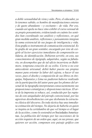 a doble sensualidad de vista y oído. Pero, el educador, ya
lo tenemos sabido, es hombre de manifestaciones enteras
y de gasto abundante —y excitante— de vida. Por eso,
cuando así apela no hace sino exhibir el curso sensual de
su propio pensamiento, evidenciando en cuánto los senti-
dos han coordinado sus análisis y reflexiones, en qué
gran medida análisis, reflexiones y pensamiento integran
la suma existencial de sus juegos de inteligencia y vida.
Esta grafía es instrumento de comunicación existencial. Es
la grafía de un gran sentidor, encargado por éste de exi-
girle al lector ejercicios inmediatos de comprensión so-
lidaria, de identificación. Debieron servirle, en esto, sus
conocimientos de tipógrafo, adquiridos, según su fabula-
rio, en desempeños que de tal oficio incurriera en Balti-
more, temprana estación de su exilio. Cierto o no este
antecedente artesanal, debió haber puesto sus propias
manos para orientar la labor del cajista, o hacer él sus
veces, pues el diseño y composición de sus libros en Are-
quipa, Valparaíso y Lima no pudieron haberse realizado
sin la participación del autor para que los plomos del ar-
senal de la tipografía interpretaran consecuentemente sus
proposiciones estratégicas y disposiciones tácticas. El ar-
te de la imprenta se rehace, así, conducido por las ruptu-
ras de este aniquilador del párrafo convencional, por las
agresivas desobediencias con que desbarata la estructu-
ra clásica del discurso. En toda táctica hay una inmedia-
ta estimación del tiempo. No dejaría de haberla en quien
se inspira en la certidumbre de que «el tiempo es el lugar
de la acción», como lo sostendrá en Sociedades America-
nas. La población del tiempo por las sucesiones de la
acción requiere de un orden que, aquí, en sus prosas, que
quieren ser acción, componen este paisaje gráfico con
Inventamos o erramos / XXIII
 
