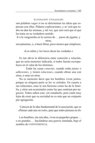 ILUSTRACIÓN! CIVILIZACIÓN
son palabras vagas si no se determinan las ideas que es-
presan con ellas. Pídanse explicaciones, y se verá que to-
dos no dan las mismas, y tal vez, que raro será que el que
las tome en su verdadero sentido.
Ir a la vanguardia en la carrera de. . . pasos de jigante, y
otras,
son pataratas, o, a buen librar, poco menos que simplezas.
«Los niños y los locos dicen las verdades.»
Es tan obvia la diferencia entre conexión y relación,
que no sería menester indicarla, si todos fueran escrupu-
losos en el valor de los términos.
Están las cosas conectas, cuando están juntas o
adherentes, y tienen relaciones, cuando obran una con
otras, o unas en otras.
No es menester decir que los hombres viven juntos,
porque en ninguna parte se les ve aislados. En cuanto a
sus relaciones, unas le son forzosas como las de la fami-
lia, y otras son ocasionales como las que contraen por ne-
gocios. Todos saben esto, sin estudiarlo; pero están muy
lejos de creer que su sociedad no es más que un conjunto
por agregación.
Carecen de la idea fundamental de la asociación, que es
«Pensar cada uno en todos, para que todos piensen en él»
Los hombres, sin esta idea, viven en pequeños grupos. . .
o en grandes. . . haciéndose una guerra simulada, bajo el
nombre de CONVENIENCIA.
Inventamos o erramos / 189
 