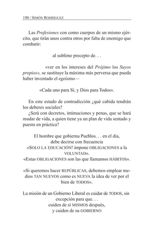 Las Profesiones con como cuerpos de un mismo ejér-
cito, que tirán unos contra otros por falta de enemigo que
combatir:
al sublime precepto de. . .
«ver en los intereses del Prójimo los Suyos
propios», se sustituye la máxima más perversa que pueda
haber inventado el egoísmo—
«Cada uno para Sí, y Dios para Todos».
En este estado de contradicción ¿qué cabida tendrán
los deberes sociales?
¿Será con decretos, intimaciones y penas, que se hará
mudar de vida, a quien tiene ya un plan de vida sentado y
puesto en práctica?
El hombre que gobierna Pueblos. . . en el día,
debe decirse con frecuencia
«SOLO LA EDUCACIÓN! impone OBLIGACIONES a la
VOLUNTAD».
«Estas OBLIGACIONES son las que llamamos HÁBITOS».
«Si queremos hacer REPÚBLICAS, debemos emplear me-
dios TAN NUEVOS como es NUEVA la idea de ver por el
bien de TODOS».
La misión de un Gobierno Liberal es cuidar de TODOS, sin
excepción para que. . .
cuiden de sí MISMOS después,
y cuiden de su GOBIERNO
190 / SIMÓN RODRÍGUEZ
 