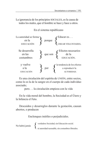 La ignorancia de los principios SOCIALES, es la causa de
todos los males, que el hombre se hace y hace a otros.
En el sistema republicano
La autoridad se forma Educar es. . .
en la porque
EDUCACIÓN CREAR VOLUNTADES.
Se desarrolla Efectos necesarios
en las que son de la
costumbres EDUCACIÓN.
y vuelve la tendencia de los efectos
a la por a reproducir la
EDUCACIÓN AUTORIDAD.
Es una circulación del espíritu de UNIÓN, entre socios,
como lo es la de la sangre en el cuerpo de cada individuo
asociado;
pero. . . la circulación empieza con la vida
En la vida moral del hombre, la Sociedad es el Útero y
la Infancia el Feto.
Descuidos y desarreglos durante la gestación, causan
abortos, o producen
Enclenques inútiles o perjudiciales.
verdadera Sociedad, sin Educación social.
No habrá jamás
ni autoridad razonable, sin costumbres liberales.
Inventamos o erramos / 191
{ {
{{
{ {
{
 
