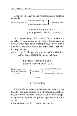 Están los defensores del republicanismo bastardo
creyendo
se hacen con DESEOS y
que las Repúblicas . . .Piénsenlo bien.
se sostienen con PALABRAS
Su inacción desmiente los UNOS,
y su impotencia ridiculiza las OTRAS.
Si el tiempo que pierden en hacer Torres de viento, y
en echar leyes como coplas de repente, lo emplearan en
hacer, con los hijos de los monarquistas, hombres para la
República, en el corto tiempo de 10 años tendrían un Pue-
blo Republicano. . .
esto es. . . un Pueblo que sabría lo que es COSA PÚBLICA,
un Pueblo que ENTENDERÍA a su Gobierno.
Enseñen, y tendrán quien SEPA.
Eduquen, y tendrán quien HAGA.
Las costumbres que
forma una Educación producen no
Social. una autoridad PERSONAL.
* * *
PRODUCCIÓN
Gobernar lo menos que se pueda: dejar a cada uno que
haga lo que quiera, si la ley no lo prohíbe, porque el hom-
bre, al entrar en sociedad, se reserva ciertas libertades; pa-
ra reprimir el desorden castigando al que delinca &c. &c.
&c. &c
máximas hermanas del. . . «cada uno para sí».
192 / SIMÓN RODRÍGUEZ
{
{ {
{
una autoridad PÚBLICA
 