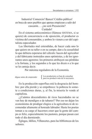 Industria! Comercio! Banco! Crédito público!
en boca de unos pueblos que apenas empiezan a salir del
cascarón. . . ¿no será Presunción?
Cuidado!
En el sistema antieconómico (llámese SISTEMA, si se
quiere) de concurrencia o de oposición, el productor es
víctima del consumidor, y ambos lo vienen a ser del capi-
talista especulador.
Las libertades mal entendidas, de hacer cada uno lo
que quiere en su taller o en su campo, dan a la casualidad
lo que debiera esperarse del cálculo: hacen del agricultor
y del fabricante instruidos unos optimistas, y de los igno-
rantes unos agoreros: los primeros atribuyen sus pérdidas
a la fortuna, y los segundos a lo que les dicen o a lo que
se les antoja decir.
Por máxima reguladora de la Economía.
Los productores se han de consultar
para no producir más de lo necesario.
En la producción superflua está la desgracia del hom-
bre: por ella pierde y se empobrece: la pobreza lo some-
te a condiciones duras, y, al fin, la miseria lo vende al
capitalista.
¿¡Cuántos descendientes de ricos hacendados no se
ven hoy de mendigos o de tahures!? Por eso no dejan los
economistas de prodigar elogios a la agricultura ni de re-
comendar altamente al honrado labrador. Hasta los poetas
toman a su cargo el hacernos creer que la gente del cam-
po es feliz, especialmente los pastores, porque pasan casi
todo el día durmiendo.
Églogas, Idilios, Villancetes, para las bibliotecas de los
señores.
Inventamos o erramos / 193
{dígase antes de emprender
 