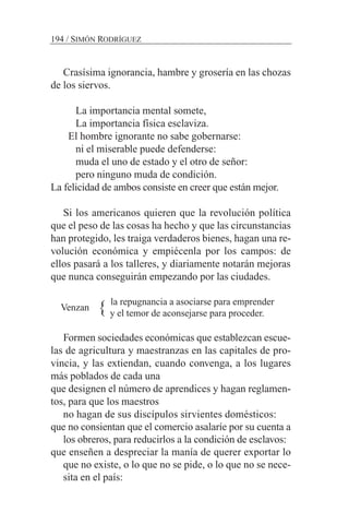 Crasísima ignorancia, hambre y grosería en las chozas
de los siervos.
La importancia mental somete,
La importancia física esclaviza.
El hombre ignorante no sabe gobernarse:
ni el miserable puede defenderse:
muda el uno de estado y el otro de señor:
pero ninguno muda de condición.
La felicidad de ambos consiste en creer que están mejor.
Si los americanos quieren que la revolución política
que el peso de las cosas ha hecho y que las circunstancias
han protegido, les traiga verdaderos bienes, hagan una re-
volución económica y empiécenla por los campos: de
ellos pasará a los talleres, y diariamente notarán mejoras
que nunca conseguirán empezando por las ciudades.
la repugnancia a asociarse para emprender
y el temor de aconsejarse para proceder.
Formen sociedades económicas que establezcan escue-
las de agricultura y maestranzas en las capitales de pro-
vincia, y las extiendan, cuando convenga, a los lugares
más poblados de cada una
que designen el número de aprendices y hagan reglamen-
tos, para que los maestros
no hagan de sus discípulos sirvientes domésticos:
que no consientan que el comercio asalaríe por su cuenta a
los obreros, para reducirlos a la condición de esclavos:
que enseñen a despreciar la manía de querer exportar lo
que no existe, o lo que no se pide, o lo que no se nece-
sita en el país:
194 / SIMÓN RODRÍGUEZ
Venzan {
 