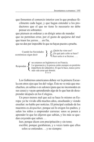 que fomenten el comercio interior con lo que produce fá-
cilmente cada lugar, y que hagan entender a los pro-
ductores que el que no tiene lo necesario no debe
pensar en sobrantes:
que piensen en ordenar y en dirigir antes de mandar:
que no permitan errar, por el gusto de quejarse del mal
que traen los yerros. . . en fin,
que no den por imposible lo que no hayan puesto a prueba.
¿Quién ha visto eso?
¿En qué país culto se hace?
Peor sería si se hiciese. . . .
no estamos en Inglaterra ni en Francia.
La ignorancia y la pereza están siempre en pretérito
imperfecto de subjuntivo. El que lo hace, nunca yerra:
más vale errar que dormir.
* * *
Los Gobiernos americanos deben ver la primera Escue-
la con otros ojos que los del vulgo. Éste no ve más que mu-
chachos, en salitas o en salones (para que no incomoden en
sus casas) y vayan aprendiendo algo de lo que han de desa-
prender después en los Colegios.
Un poco menos mal que acá se hace lo mismo en Eu-
ropa: yo he vivido allá muchos años, enseñando y viendo
enseñar: no hablo por noticias. El principal cuidado de los
maestros es despachar, porque así lo exigen los padres, y
salen los niños a emprender carreras: unos se ponen a
aprender lo que les dijeron que sabían, y los más se que-
dan creyendo que saben. . .
leer, porque dicen con precipitación y sin tono;
escribir, porque garabatean, y a veces tanto que ellos
solos se entienden. . . y no siempre:
Inventamos o erramos / 195
{
{
{
Respondan
Cuando las Sociedades
económicas oigan decir
 