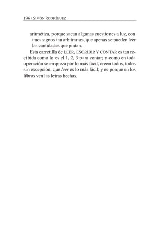 aritmética, porque sacan algunas cuestiones a luz, con
unos signos tan arbitrarios, que apenas se pueden leer
las cantidades que pintan.
Esta carretilla de LEER, ESCRIBIR Y CONTAR es tan re-
cibida como lo es el 1, 2, 3 para contar; y como en toda
operación se empieza por lo más fácil, creen todos, todos
sin excepción, que leer es lo más fácil; y es porque en los
libros ven las letras hechas.
196 / SIMÓN RODRÍGUEZ
 
