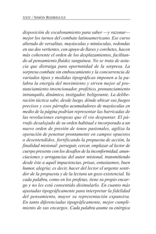 disposición de escalonamiento para saber —y razonar—
mejor los turnos del combate latinoamericano. Ese curso
alterado de versalitas, mayúsculas y minúsculas, redondas
en sus dos vertientes, con apoyo de llaves y corchetes, hacen
más coherente el orden de los desplazamientos, facilitan-
do al pensamiento fluidez sanguínea. No se trata de astu-
cia que distraiga para oportunidad de la sorpresa. La
sorpresa combate sin emboscamiento y la concurrencia de
variados tipos y medidas tipográficas imponen a la pa-
labra la energía del movimiento y sirven mejor al pro-
nunciamiento invencionador, profético, pronunciamiento
intranquilo, dinámico, instigador, beligerante. La delibe-
ración táctica sabe, desde luego, dónde ubicar sus fuegos
precisos y esos párrafos acumuladores de mayúsculas en
medio de la página podrían representar las barricadas de
las revoluciones europeas que él vio despuntar. El pá-
rrafo desalojado de su orden habitual e incorporado a un
nuevo orden de presión de tonos pasionales, agiliza la
operación de penetrar prontamente en campos opuestos
o desentendidos, fortificando la propuesta de acción, la
finalidad misional: perseguir, cercar, emplazar al lector de
cuerpo presente con los desafíos de la inconformidad, anun-
ciaciones y arrogancias del autor misional, transmitiendo
desde éste a aquél impaciencias, prisas, entusiasmos, buen
humor, alegría; es decir, hacer del lector el urgente senti-
dor de la propuesta y de la lectura un gozo existencial.Ya
cada palabra, como en los profetas, tiene su propio encar-
go y no les está consentido disimularlo. En cuanto más
ajustadas tipográficamente para interpretar la fidelidad
del pensamiento, mayor su representación expansiva.
En tanto diferenciadas tipográficamente, mejor cumpli-
miento de sus encargos. Cada palabra asume su enérgica
XXIV / SIMÓN RODRÍGUEZ
 