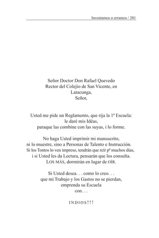 Señor Doctor Don Rafael Quevedo
Rector del Colejio de San Vicente, en
Latacunga,
Señor,
Usted me pide un Reglamento, que rija la 1ª Escuela:
le daré mis Idéas,
paraque las combine con las suyas, i lo forme.
No haga Usted imprimir mi manuscrito,
ni lo muestre, sino a Personas de Talento e Instrucción.
Si los Tontos lo ven impreso, tendrán que reír pª muchos días,
i si Usted les da Lectura, pensarán que los consulta.
LOS MÁS, dormirán en lugar de OÍR.
Si Usted desea. . . como lo creo. . .
que mi Trabajo y los Gastos no se pierdan,
emprenda su Escuela
con. . .
I N D I O S !!!
Inventamos o erramos / 201
 