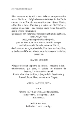 Bien merecen los DUEÑOS DEL PAÍS — los que mantie-
nen el Gobierno i la Iglesia con su DINERO, i a los Parti-
culares con su Trabajo, que enseñen a sus hijos a Hablar,
a Escribir, a llevar Cuentas, y a tratar con DECENCIA. . .
aunque no sea más. . . que paraque sirvan bien a los AMOS,
que la Divina Providencia
les ha dado, con encargo de mostrarles el Camino del Cielo.
de BLANQUITOS!
poco, o nada podrá Usted esperar.
para RETOZAR, en las CALLES, les falta tiempo:
i sus Padres ven la Escuela, como un Corral,
donde meten a los hijos, sin saludar, i los sacan sin despedirse,
se los llevan al Campo, sin dar parte, i estando en la ciudad,
los envían
CUANDO QUIEREN
Póngase Usted en la puerta de su casa, i pregunte al 1er.
desharrapado, que pase, si quiere ser maestro de
Escuela, i le responderá que SÍ.
Llame a los bien vestidos, a juzgar de la Enseñanza, y
les oirá dar su Voto; aunque sean Ciegos.
«QUIÉN HA VISTO ESO?»
* * *
Persona INÚTIL es CARGA de la Sociedad,
i si hace MAL, o se opone al BIEN
es ENEMIGA
SEÑOR RECTOR,
Reflexione Usted conmigo.
202 / SIMÓN RODRÍGUEZ
 