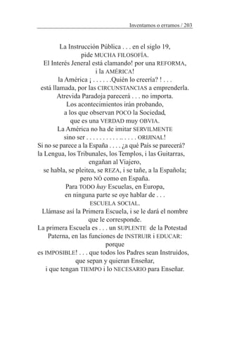 La Instrucción Pública . . . en el siglo 19,
pide MUCHA FILOSOFÍA.
El Interés Jeneral está clamando! por una REFORMA,
i la AMÉRICA!
la América ¡ . . . . . .Quién lo creería? ! . . .
está llamada, por las CIRCUNSTANCIAS a emprenderla.
Atrevida Paradoja parecerá . . . no importa.
Los acontecimientos irán probando,
a los que observan POCO la Sociedad,
que es una VERDAD muy OBVIA.
La América no ha de imitar SERVILMENTE
sino ser . . . . . . . . . . .. . . . . ORIJINAL!
Si no se parece a la España . . . . ¿a qué País se parecerá?
la Lengua, los Tribunales, los Templos, i las Guitarras,
engañan al Viajero,
se habla, se pleitea, se REZA, i se tañe, a la Española;
pero NÓ como en España.
Para TODO hay Escuelas, en Europa,
en ninguna parte se oye hablar de . . .
ESCUELA SOCIAL.
Llámase así la Primera Escuela, i se le dará el nombre
que le corresponde.
La primera Escuela es . . . un SUPLENTE de la Potestad
Paterna, en las funciones de INSTRUIR i EDUCAR:
porque
es IMPOSIBLE! . . . que todos los Padres sean Instruidos,
que sepan y quieran Enseñar,
i que tengan TIEMPO i lo NECESARIO para Enseñar.
Inventamos o erramos / 203
 