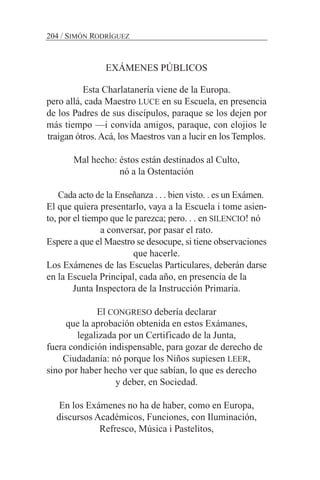 EXÁMENES PÚBLICOS
Esta Charlatanería viene de la Europa.
pero allá, cada Maestro LUCE en su Escuela, en presencia
de los Padres de sus discípulos, paraque se los dejen por
más tiempo —i convida amigos, paraque, con elojios le
traigan ótros. Acá, los Maestros van a lucir en los Templos.
Mal hecho: éstos están destinados al Culto,
nó a la Ostentación
Cada acto de la Enseñanza . . . bien visto. . es un Exámen.
El que quiera presentarlo, vaya a la Escuela i tome asien-
to, por el tiempo que le parezca; pero. . . en SILENCIO! nó
a conversar, por pasar el rato.
Espere a que el Maestro se desocupe, si tiene observaciones
que hacerle.
Los Exámenes de las Escuelas Particulares, deberán darse
en la Escuela Principal, cada año, en presencia de la
Junta Inspectora de la Instrucción Primaria.
El CONGRESO debería declarar
que la aprobación obtenida en estos Exámanes,
legalizada por un Certificado de la Junta,
fuera condición indispensable, para gozar de derecho de
Ciudadanía: nó porque los Niños supiesen LEER,
sino por haber hecho ver que sabían, lo que es derecho
y deber, en Sociedad.
En los Exámenes no ha de haber, como en Europa,
discursos Académicos, Funciones, con Iluminación,
Refresco, Música i Pastelitos,
204 / SIMÓN RODRÍGUEZ
 