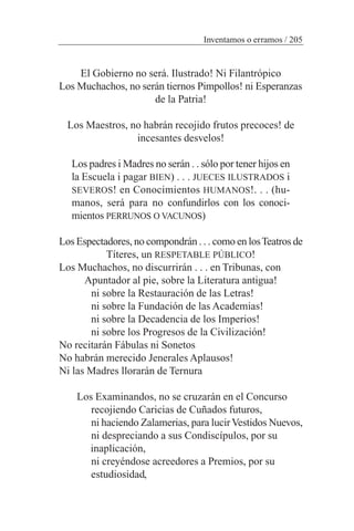 El Gobierno no será. Ilustrado! Ni Filantrópico
Los Muchachos, no serán tiernos Pimpollos! ni Esperanzas
de la Patria!
Los Maestros, no habrán recojido frutos precoces! de
incesantes desvelos!
Los padres i Madres no serán . . sólo por tener hijos en
la Escuela i pagar BIEN) . . . JUECES ILUSTRADOS i
SEVEROS! en Conocimientos HUMANOS!. . . (hu-
manos, será para no confundirlos con los conoci-
mientos PERRUNOS O VACUNOS)
Los Espectadores, no compondrán . . . como en losTeatros de
Títeres, un RESPETABLE PÚBLICO!
Los Muchachos, no discurrirán . . . en Tribunas, con
Apuntador al pie, sobre la Literatura antigua!
ni sobre la Restauración de las Letras!
ni sobre la Fundación de las Academias!
ni sobre la Decadencia de los Imperios!
ni sobre los Progresos de la Civilización!
No recitarán Fábulas ni Sonetos
No habrán merecido Jenerales Aplausos!
Ni las Madres llorarán de Ternura
Los Examinandos, no se cruzarán en el Concurso
recojiendo Caricias de Cuñados futuros,
ni haciendo Zalamerias, para lucirVestidos Nuevos,
ni despreciando a sus Condiscípulos, por su
inaplicación,
ni creyéndose acreedores a Premios, por su
estudiosidad,
Inventamos o erramos / 205
 
