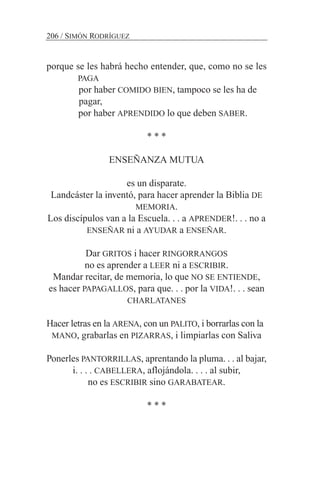 porque se les habrá hecho entender, que, como no se les
PAGA
por haber COMIDO BIEN, tampoco se les ha de
pagar,
por haber APRENDIDO lo que deben SABER.
* * *
ENSEÑANZA MUTUA
es un disparate.
Landcáster la inventó, para hacer aprender la Biblia DE
MEMORIA.
Los discípulos van a la Escuela. . . a APRENDER!. . . no a
ENSEÑAR ni a AYUDAR a ENSEÑAR.
Dar GRITOS i hacer RINGORRANGOS
no es aprender a LEER ni a ESCRIBIR.
Mandar recitar, de memoria, lo que NO SE ENTIENDE,
es hacer PAPAGALLOS, para que. . . por la VIDA!. . . sean
CHARLATANES
Hacer letras en la ARENA, con un PALITO, i borrarlas con la
MANO, grabarlas en PIZARRAS, i limpiarlas con Saliva
Ponerles PANTORRILLAS, aprentando la pluma. . . al bajar,
i. . . . CABELLERA, aflojándola. . . . al subir,
no es ESCRIBIR sino GARABATEAR.
* * *
206 / SIMÓN RODRÍGUEZ
 