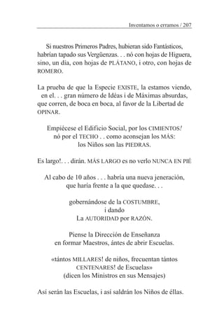 Si nuestros Primeros Padres, hubieran sido Fantásticos,
habrían tapado sus Vergüenzas. . . nó con hojas de Higuera,
sino, un día, con hojas de PLÁTANO, i otro, con hojas de
ROMERO.
La prueba de que la Especie EXISTE, la estamos viendo,
en el. . . gran número de Idéas i de Máximas absurdas,
que corren, de boca en boca, al favor de la Libertad de
OPINAR.
Empiécese el Edificio Social, por los CIMIENTOS!
nó por el TECHO . . como aconsejan los MÁS:
los Niños son las PIEDRAS.
Es largo!. . . dirán. MÁS LARGO es no verlo NUNCA EN PIÉ
Al cabo de 10 años . . . habría una nueva jeneración,
que haría frente a la que quedase. . .
gobernándose de la COSTUMBRE,
i dando
La AUTORIDAD por RAZÓN.
Piense la Dirección de Enseñanza
en formar Maestros, ántes de abrir Escuelas.
«tántos MILLARES! de niños, frecuentan tántos
CENTENARES! de Escuelas»
(dicen los Ministros en sus Mensajes)
Así serán las Escuelas, i así saldrán los Niños de éllas.
Inventamos o erramos / 207
 