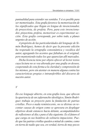 puntualidad para extender sus sentidos.Y si es posible para
ser memorizados. Esta grafía favorece la memorización de
los significados que llegan en lengua de invencionador,
de proyectista, de profeta. Pero, para este invenciona-
dor, proyectista, profeta, memorizar es experimentar ac-
ción. Esta grafía corresponde, por sobre todo, a planes
urgentes de acción.
A propósito de las particularidades del lenguaje de Si-
món Rodríguez, hemos de decir que la presente edición
ha respetado la ortografía consonántica y vocálica del
autor, agregando los acentos que faltaban en el original,
pero manteniendo todos los que aparecían allí marcados.
Dicha licencia tiene por objeto ofrecer al lector textos
cuya lectura no se vea alterada por una grafía en desuso,
cooperando de esta forma a la claridad y comprensión de
los mismos, pero sin atentar en manera alguna contra las
características propias e intransferibles del discurso de
nuestro autor.
V
En ese lenguaje abierto, en esta grafía ósea, que ofrecen
la apariencia de un zafarrancho ideológico, Simón Rodrí-
guez trabaja su proyecto para la fundación de patrias
criollas. Poco o nada reminiscente, no se distrae en re-
contar causas de origen como se apresura en desplegar
objetivos desde entonces hacia delante, acompañándolos
de reflexiones al día y para el día siguiente. Es el futuro el
que carga en sus hombros de solitario impaciente. Pue-
de que las patrias criollas queden a mitad de camino, como
en tierra de nadie que sea, en verdad, tierra de muy pocos
Inventamos o erramos / XXV
 