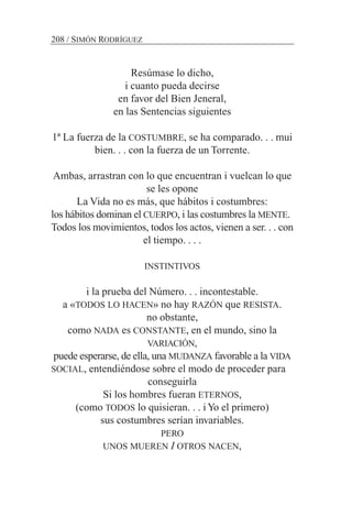 Resúmase lo dicho,
i cuanto pueda decirse
en favor del Bien Jeneral,
en las Sentencias siguientes
1ª La fuerza de la COSTUMBRE, se ha comparado. . . mui
bien. . . con la fuerza de un Torrente.
Ambas, arrastran con lo que encuentran i vuelcan lo que
se les opone
La Vida no es más, que hábitos i costumbres:
los hábitos dominan el CUERPO, i las costumbres la MENTE.
Todos los movimientos, todos los actos, vienen a ser. . . con
el tiempo. . . .
INSTINTIVOS
i la prueba del Número. . . incontestable.
a «TODOS LO HACEN» no hay RAZÓN que RESISTA.
no obstante,
como NADA es CONSTANTE, en el mundo, sino la
VARIACIÓN,
puede esperarse, de ella, una MUDANZA favorable a la VIDA
SOCIAL, entendiéndose sobre el modo de proceder para
conseguirla
Si los hombres fueran ETERNOS,
(como TODOS lo quisieran. . . iYo el primero)
sus costumbres serían invariables.
PERO
UNOS MUEREN I OTROS NACEN,
208 / SIMÓN RODRÍGUEZ
 