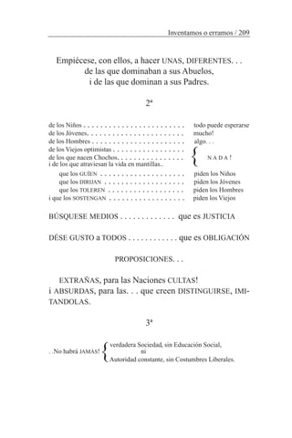 Empiécese, con ellos, a hacer UNAS, DIFERENTES. . .
de las que dominaban a sus Abuelos,
i de las que dominan a sus Padres.
2ª
de los Niños . . . . . . . . . . . . . . . . . . . . . . . . todo puede esperarse
de los Jóvenes. . . . . . . . . . . . . . . . . . . . . . . mucho!
de los Hombres . . . . . . . . . . . . . . . . . . . . . . algo. . .
de los Viejos optimistas . . . . . . . . . . . . . . . . .
de los que nacen Chochos. . . . . . . . . . . . . . . . N A D A !
i de los que atraviesan la vida en mantillas..
que los GUÍEN . . . . . . . . . . . . . . . . . . . . piden los Niños
que los DIRIJAN . . . . . . . . . . . . . . . . . . . piden los Jóvenes
que los TOLEREN . . . . . . . . . . . . . . . . . . piden los Hombres
i que los SOSTENGAN . . . . . . . . . . . . . . . . . . piden los Viejos
BÚSQUESE MEDIOS . . . . . . . . . . . . . que es JUSTICIA
DÉSE GUSTO a TODOS . . . . . . . . . . . . que es OBLIGACIÓN
PROPOSICIONES. . .
EXTRAÑAS, para las Naciones CULTAS!
i ABSURDAS, para las. . . que creen DISTINGUIRSE, IMI-
TANDOLAS.
3ª
verdadera Sociedad, sin Educación Social,
. .No habrá JAMÁS! ni
Autoridad constante, sin Costumbres Liberales.
Inventamos o erramos / 209
}
}
 