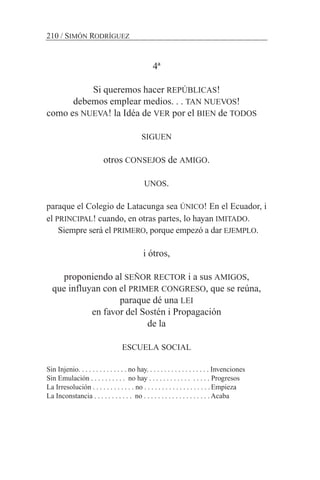 4ª
Si queremos hacer REPÚBLICAS!
debemos emplear medios. . . TAN NUEVOS!
como es NUEVA! la Idéa de VER por el BIEN de TODOS
SIGUEN
otros CONSEJOS de AMIGO.
UNOS.
paraque el Colegio de Latacunga sea ÚNICO! En el Ecuador, i
el PRINCIPAL! cuando, en otras partes, lo hayan IMITADO.
Siempre será el PRIMERO, porque empezó a dar EJEMPLO.
i ótros,
proponiendo al SEÑOR RECTOR i a sus AMIGOS,
que influyan con el PRIMER CONGRESO, que se reúna,
paraque dé una LEI
en favor del Sostén i Propagación
de la
ESCUELA SOCIAL
Sin Injenio. . . . . . . . . . . . . . no hay. . . . . . . . . . . . . . . . . . Invenciones
Sin Emulación . . . . . . . . . . no hay . . . . . . . . . . . . . . . . . Progresos
La Irresolución . . . . . . . . . . . . no . . . . . . . . . . . . . . . . . . .Empieza
La Inconstancia . . . . . . . . . . . no . . . . . . . . . . . . . . . . . . . Acaba
210 / SIMÓN RODRÍGUEZ
 