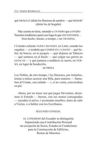 qué MENGUA! (dirán los Doctores de antaño) — qué HONOR!
(dirán los de hogaño)
Mas cuenta no tiene, entender a UN INDIO que a OVIDIO
Nosotros tendrémos quien nos haga lo que NECESITAMOS. . .
bien-hecho, barato, a tiempo, i sin TRAMPAS,
I Ustedes echarán TAJOS i REVESES, en Latín, cuando los
engañen — o tendrán que COMER EN LA MANO — qué be-
ber, de bruces, en la acequia — qué alojarse en Tabucos
— qué sentarse en el Suelo — qué colgar sus gorros en
ESTACAS — y qué juntarse a maldecir su suerte, en VER-
SO, en lugar de bendecirla,
en PROSA
Los Nobles, de otro tiempo, i los Doctores, por imitarlos,
tenían a ménos acercar una Silla, para sentarse — llama-
ban al Criado, con enfado — i, si no venía, conversaban
en pié.
Ahora, por no tener con qué pagar Sirvientes, desar-
man el Estrado — barren, con sus manos consagradas
— sacuden el polvo, i acomodan muebles, ántes de salir
a Visitas, o a hablar con los Escribanos.
SEGUNDO CONSEJO.
EL CONGRESO del Ecuador se distinguiría
Imponiendo una Contribución Personal
sin excepción de Sexos, Estados ni Condiciones
para la Construcción de Edificios,
Rentas de Maestros
212 / SIMÓN RODRÍGUEZ
 