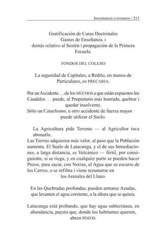 Gratificación de Curas Doctrinales
Gastos de Enseñanza, i
demás relativo al Sostén i propagación de la Primera
Escuela.
FONDOS DEL COLEJIO
La seguridad de Capitales, a Rédito, en manos de
Particulares, es PRECARIA.
Por unAccidente. . . de los MÚCHOS a que están expuestos los
Caudales. . . puede, al Propietario más honrado, quebrar i
quedar insolvente.
Sólo un Cataclismo, u otro accidente de fuerza mayor
puede utilizar el Suelo.
La Agricultura pide Terreno — al Agricultor toca
abonarlo.
Las Tierras adquieren más valor, al paso que la Población
aumenta. El Suelo de Latacunga, y el de sus Inmediacio-
nes, a larga distancia, es Volcánico — fértil, por consi-
guiente, si se riega, y en cualquier parte se pueden hacer
Pozos, para sacar, con Norias, el Agua que se escurre de
los Cerros, o se infiltra i viene rezumarse en
los Arenales del Llano.
En las Quebradas profundas, pueden armarse Azudas,
que levanten el agua corriente, a la altura que se quiera.
Latacunga está probando, que hay agua subterránea, en
abundancia, puesto que, donde los habitantes quieren,
abren POZOS.
Inventamos o erramos / 213
 