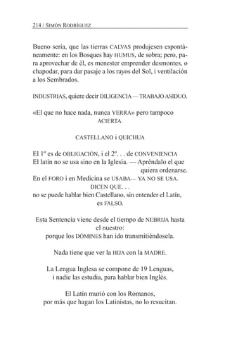 Bueno sería, que las tierras CALVAS produjesen espontá-
neamente: en los Bosques hay HUMUS, de sobra; pero, pa-
ra aprovechar de él, es menester emprender desmontes, o
chapodar, para dar pasaje a los rayos del Sol, i ventilación
a los Sembrados.
INDUSTRIAS, quiere decir DILIGENCIA — TRABAJO ASIDUO.
«El que no hace nada, nunca YERRA» pero tampoco
ACIERTA.
CASTELLANO i QUICHUA
El 1º es de OBLIGACIÓN, i el 2º. . . de CONVENIENCIA
El latín no se usa sino en la Iglesia. — Apréndalo el que
quiera ordenarse.
En el FORO i en Medicina se USABA— YA NO SE USA.
DICEN QUE. . .
no se puede hablar bien Castellano, sin entender el Latín,
es FALSO.
Esta Sentencia viene desde el tiempo de NEBRIJA hasta
el nuestro:
porque los DÓMINES han ido transmitiéndosela.
Nada tiene que ver la HIJA con la MADRE.
La Lengua Inglesa se compone de 19 Lenguas,
i nadie las estudia, para hablar bien Inglés.
El Latín murió con los Romanos,
por más que hagan los Latinistas, no lo resucitan.
214 / SIMÓN RODRÍGUEZ
 