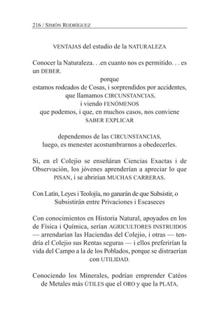 VENTAJAS del estudio de la NATURALEZA
Conocer la Naturaleza. . .en cuanto nos es permitido. . . es
un DEBER.
porque
estamos rodeados de Cosas, i sorprendidos por accidentes,
que llamamos CIRCUNSTANCIAS,
i viendo FENÓMENOS
que podemos, i que, en muchos casos, nos conviene
SABER EXPLICAR
dependemos de las CIRCUNSTANCIAS,
luego, es menester acostumbrarnos a obedecerles.
Si, en el Colejio se enseñáran Ciencias Exactas i de
Observación, los jóvenes aprenderían a apreciar lo que
PISAN, i se abrirían MUCHAS CARRERAS.
Con Latín, Leyes iTeolojía, no ganarán de que Subsistir, o
Subsistirán entre Privaciones i Escaseces
Con conocimientos en Historia Natural, apoyados en los
de Física i Química, serían AGRICULTORES INSTRUIDOS
— arrendarían las Haciendas del Colejio, i otras — ten-
dría el Colejio sus Rentas seguras — i ellos preferirían la
vida del Campo a la de los Poblados, porque se distraerían
con UTILIDAD.
Conociendo los Minerales, podrían emprender Catéos
de Metales más ÚTILES que el ORO y que la PLATA,
216 / SIMÓN RODRÍGUEZ
 