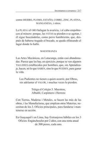 como HIERRO, PLOMO, ESTAÑO, COBRE, ZINC, PLATINA,
MANGANESA, i otros.
La PLATA i el ORO halagan la avaricia, i al cabo empobre-
cen al minero: porque, las VETAS se pierden o se agotan, i
él sigue buscándolas, como perro hambriento, que, des-
pués de haberse tragado el bocado, se queda olfateando el
lugar donde lo halló.
MAESTRANZA
Las Artes Mecánicas, en Latacunga, están casi abandona-
das. Parece que las hay, en ejercicio, porque se ven algunos
TALLERES establecidos por hombres, que, sin Aprendiza-
je, hacen, nó lo que SABEN, sino lo que PUEDEN, para ganar
la vida.
Los Pudientes no tienen a quien ocurrir, por Obras,
sin adelantar el VALOR, i muchas veces lo pierden.
Tráiga el Colejio 3. Maestros,
Albañil, Carpintero i Herrero
Con Tierras, Maderas i Metales, se hacen las más de las
obras, i las Manufacturas, que emplean otras Materias, ne-
cesitan de los 3. Oficios principales, para fundarse i man-
tenerse en acción.
En Guayaquil i en Lima, hay Extranjeros hábiles en los 3
Oficios: Engáncheseles por 2 años, con una renta anual
de 300 pesos, cada uno.
Inventamos o erramos / 217
 