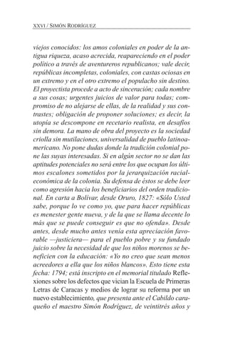 viejos conocidos: los amos coloniales en poder de la an-
tigua riqueza, acaso acrecida, reapareciendo en el poder
político a través de aventureros republicanos; vale decir,
repúblicas incompletas, coloniales, con castas ociosas en
un extremo y en el otro extremo el populacho sin destino.
El proyectista procede a acto de sinceración; cada nombre
a sus cosas; urgentes juicios de valor para todas; com-
promiso de no alejarse de ellas, de la realidad y sus con-
trastes; obligación de proponer soluciones; es decir, la
utopía se descompone en recetario realista, en desafíos
sin demora. La mano de obra del proyecto es la sociedad
criolla sin mutilaciones, universalidad de pueblo latinoa-
mericano. No pone dudas donde la tradición colonial po-
ne las suyas interesadas. Si en algún sector no se dan las
aptitudes potenciales no será entre los que ocupan los últi-
mos escalones sometidos por la jerarquización racial-
económica de la colonia. Su defensa de éstos se debe leer
como agresión hacia los beneficiarios del orden tradicio-
nal. En carta a Bolívar, desde Oruro, 1827: «Sólo Usted
sabe, porque lo ve como yo, que para hacer repúblicas
es menester gente nueva, y de la que se llama decente lo
más que se puede conseguir es que no ofenda». Desde
antes, desde mucho antes venía esta apreciación favo-
rable —justiciera— para el pueblo pobre y su fundado
juicio sobre la necesidad de que los niños morenos se be-
neficien con la educación: «Yo no creo que sean menos
acreedores a ella que los niños blancos». Esto tiene esta
fecha: 1794; está inscripto en el memorial titulado Refle-
xiones sobre los defectos que vician la Escuela de Primeras
Letras de Caracas y medios de lograr su reforma por un
nuevo establecimiento, que presenta ante el Cabildo cara-
queño el maestro Simón Rodríguez, de veintitrés años y
XXVI / SIMÓN RODRÍGUEZ
 