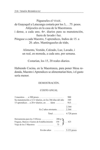 Págueseles el VIAJE.
de Guayaquil a Latacunga costaría por los 3,. . .75. pesos.
Alójeseles en la casa de la Maestranza.
i dense, a cada uno, 4rs. diarios para su manutención,
fuera de lavado i luz.
Póngase a cada Maestro, 5 aprendices, Indios de 15. a
20. años. Manténgaseles de tódo,
Alimento, Vestido, Calzado, Luz, Lavado, i
un real, en moneda, a cada uno, por semana.
Costarían, los 15, 20 reales diarios.
Habiendo Cocina, en la Maestranza, para poner Mesa re-
donda, Maestro iAprendices se alimentarían bien, i el gasto
sería menor.
DEMOSTRACIÓN.
COSTO ANUAL
3 maestros . . . a 300 pesos . . . . . . . . . . . . . . . . . . . . . . 900
Su manutención a 12 rs diarios, en los 366 días del año 549
15 aprendices . . a 20 rs diarios, en . . . ídem . . . . . . . 915
2.364
En 2 años otrotanto. . . . . . . 2.364
Total . . . . . . . . . . 4.728 pesos
Herramienta para los 3 Oficios . . . . . . . . . . . 200 p.s
Fraguas, Bancos i Gastos de Establecimiento 150 · . . . 425
Viaje de los 3 Maestros . . . . . . . . . . . . . . . 75 .
En dos años . . . . . . . . . 5.153 pesos
218 / SIMÓN RODRÍGUEZ
{
 