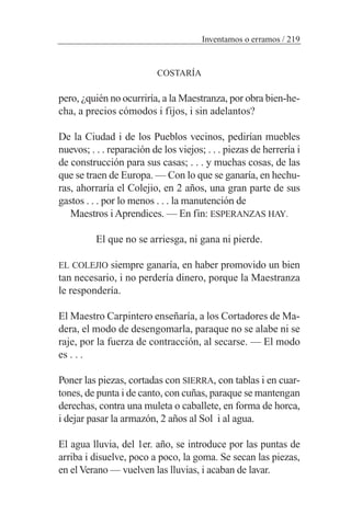 COSTARÍA
pero, ¿quién no ocurriría, a la Maestranza, por obra bien-he-
cha, a precios cómodos i fijos, i sin adelantos?
De la Ciudad i de los Pueblos vecinos, pedirían muebles
nuevos; . . . reparación de los viejos; . . . piezas de herrería i
de construcción para sus casas; . . . y muchas cosas, de las
que se traen de Europa. — Con lo que se ganaría, en hechu-
ras, ahorraría el Colejio, en 2 años, una gran parte de sus
gastos . . . por lo menos . . . la manutención de
Maestros i Aprendices. — En fin: ESPERANZAS HAY.
El que no se arriesga, ni gana ni pierde.
EL COLEJIO siempre ganaría, en haber promovido un bien
tan necesario, i no perdería dinero, porque la Maestranza
le respondería.
El Maestro Carpintero enseñaría, a los Cortadores de Ma-
dera, el modo de desengomarla, paraque no se alabe ni se
raje, por la fuerza de contracción, al secarse. — El modo
es . . .
Poner las piezas, cortadas con SIERRA, con tablas i en cuar-
tones, de punta i de canto, con cuñas, paraque se mantengan
derechas, contra una muleta o caballete, en forma de horca,
i dejar pasar la armazón, 2 años al Sol i al agua.
El agua lluvia, del 1er. año, se introduce por las puntas de
arriba i disuelve, poco a poco, la goma. Se secan las piezas,
en el Verano — vuelven las lluvias, i acaban de lavar.
Inventamos o erramos / 219
 