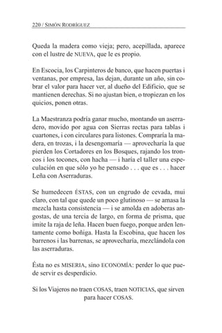 Queda la madera como vieja; pero, acepillada, aparece
con el lustre de NUEVA, que le es propio.
En Escocia, los Carpinteros de banco, que hacen puertas i
ventanas, por empresa, las dejan, durante un año, sin co-
brar el valor para hacer ver, al dueño del Edificio, que se
mantienen derechas. Si no ajustan bien, o tropiezan en los
quicios, ponen otras.
La Maestranza podría ganar mucho, montando un aserra-
dero, movido por agua con Sierras rectas para tablas i
cuartones, i con circulares para listones. Compraría la ma-
dera, en trozas, i la desengomaría — aprovecharía la que
pierden los Cortadores en los Bosques, rajando los tron-
cos i los tocones, con hacha — i haría el taller una espe-
culación en que sólo yo he pensado . . . que es . . . hacer
Leña con Aserraduras.
Se humedecen ÉSTAS, con un engrudo de cevada, mui
claro, con tal que quede un poco glutinoso — se amasa la
mezcla hasta consistencia — i se amolda en adoberas an-
gostas, de una tercia de largo, en forma de prisma, que
imite la raja de leña. Hacen buen fuego, porque arden len-
tamente como boñiga. Hasta la Escobina, que hacen los
barrenos i las barrenas, se aprovecharía, mezclándola con
las aserraduras.
Ésta no es MISERIA, sino ECONOMÍA: perder lo que pue-
de servir es desperdicio.
Si los Viajeros no traen COSAS, traen NOTICIAS, que sirven
para hacer COSAS.
220 / SIMÓN RODRÍGUEZ
 