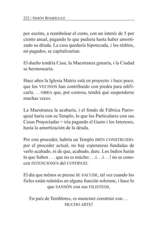 por escrito, a reembolsar el costo, con un interés de 5 por
ciento anual, pagando lo que pudiera hasta haber amorti-
zado su déuda. La casa quedaría hipotecada, i los réditos,
nó pagados, se capitalizarían.
El dueño tendría Casa, la Maestranza ganaría, i la Ciudad
se hermosearía.
Hace años la Iglesia Matriz está en proyecto: i hace poco,
que los VECINOS han contribuido con piedra para edifi-
carla. . . OBRA que, por costosa, tendrá qué suspenderse
muchas veces.
La Maestranza la acabaría, i el fondo de Fábrica Parro-
quial haría con su Templo, lo que los Particulares con sus
Casas Proyectadas = iría pagando el Gasto i los Intereses,
hasta la amortización de la déuda.
Por este proceder, habría un Templo BIEN CONSTRUIDO:
por el proceder actual, no hay esperanzas fundadas de
verlo acabado, ni de que, acabado, dure. Los Indios harán
lo que Saben . . . que no es múcho:. . .i. . .i. . .! no se cono-
cen INTENCIONES del COTOPAXI:
El día que ménos se piense SE SACUDE, tal vez cuando los
fieles están reünidos en alguna función solemne, i hace lo
que SANSÓN con sus FILISTEOS.
En país de Temblores, es menester construir con. . .
MUCHO ARTE!
222 / SIMÓN RODRÍGUEZ
 
