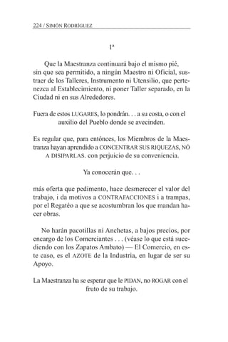 1ª
Que la Maestranza continuará bajo el mismo pié,
sin que sea permitido, a ningún Maestro ni Oficial, sus-
traer de los Talleres, Instrumento ni Utensilio, que perte-
nezca al Establecimiento, ni poner Taller separado, en la
Ciudad ni en sus Alrededores.
Fuera de estos LUGARES, lo pondrán. . . a su costa, o con el
auxilio del Pueblo donde se avecinden.
Es regular que, para entónces, los Miembros de la Maes-
tranza hayan aprendido a CONCENTRAR SUS RIQUEZAS, NÓ
A DISIPARLAS. con perjuicio de su conveniencia.
Ya conocerán que. . .
más oferta que pedimento, hace desmerecer el valor del
trabajo, i da motivos a CONTRAFACCIONES i a trampas,
por el Regatéo a que se acostumbran los que mandan ha-
cer obras.
No harán pacotillas ni Anchetas, a bajos precios, por
encargo de los Comerciantes . . . (véase lo que está suce-
diendo con los Zapatos Ambato) — El Comercio, en es-
te caso, es el AZOTE de la Industria, en lugar de ser su
Apoyo.
La Maestranza ha se esperar que le PIDAN, no ROGAR con el
fruto de su trabajo.
224 / SIMÓN RODRÍGUEZ
 
