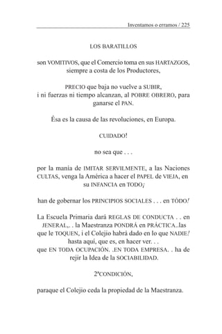 LOS BARATILLOS
son VOMITIVOS, que el Comercio toma en sus HARTAZGOS,
siempre a costa de los Productores,
PRECIO que baja no vuelve a SUBIR,
i ni fuerzas ni tiempo alcanzan, al POBRE OBRERO, para
ganarse el PAN.
Ésa es la causa de las revoluciones, en Europa.
CUIDADO!
no sea que . . .
por la manía de IMITAR SERVILMENTE, a las Naciones
CULTAS, venga la América a hacer el PAPEL de VIEJA, en
su INFANCIA en TODO¡
han de gobernar los PRINCIPIOS SOCIALES . . . en TÓDO!
La Escuela Primaria dará REGLAS DE CONDUCTA . . en
JENERAL,. . la Maestranza PONDRÁ en PRÁCTICA..las
que le TOQUEN, i el Colejio habrá dado en lo que NADIE!
hasta aquí, que es, en hacer ver. . .
que EN TODA OCUPACIÓN. .EN TODA EMPRESA. . ha de
rejir la Idea de la SOCIABILIDAD.
2ªCONDICIÓN,
paraque el Colejio ceda la propiedad de la Maestranza.
Inventamos o erramos / 225
 