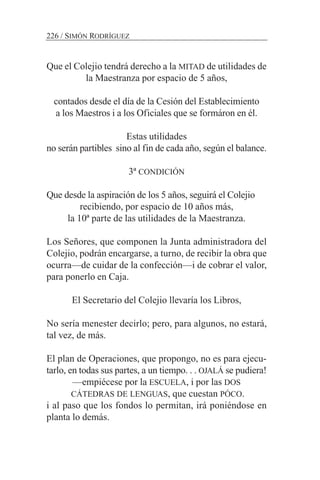 Que el Colejio tendrá derecho a la MITAD de utilidades de
la Maestranza por espacio de 5 años,
contados desde el día de la Cesión del Establecimiento
a los Maestros i a los Oficiales que se formáron en él.
Estas utilidades
no serán partibles sino al fin de cada año, según el balance.
3ª CONDICIÓN
Que desde la aspiración de los 5 años, seguirá el Colejio
recibiendo, por espacio de 10 años más,
la 10ª parte de las utilidades de la Maestranza.
Los Señores, que componen la Junta administradora del
Colejio, podrán encargarse, a turno, de recibir la obra que
ocurra—de cuidar de la confección—i de cobrar el valor,
para ponerlo en Caja.
El Secretario del Colejio llevaría los Libros,
No sería menester decirlo; pero, para algunos, no estará,
tal vez, de más.
El plan de Operaciones, que propongo, no es para ejecu-
tarlo, en todas sus partes, a un tiempo. . . OJALÁ se pudiera!
—empiécese por la ESCUELA, i por las DOS
CÁTEDRAS DE LENGUAS, que cuestan PÓCO.
i al paso que los fondos lo permitan, irá poniéndose en
planta lo demás.
226 / SIMÓN RODRÍGUEZ
 