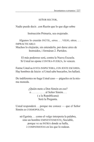 SEÑOR RECTOR,
Nadie puede decir. .con Razón que lo que digo sobre
Instrucción Primaria, sea exajerado.
Algunos lo creerán INÚTIL, otros. . . VIEJO, otros. . .
IMPRACTICABLE:
Muchos lo elojiarán, sin entenderlo, por darse aires de
Instruidos, i formáran 2. Partidos.
El más poderoso será, contra la Nueva Escuela.
Si Usted no opone CONTRA-FUERZA, lo vencen.
Forme Usted su JUNTA INSPECTORA, CON JENTE ESCOJIDA.
Hay hombres de Juicio: si Usted sabe buscarlos, los hallará.
De indiferentes no haga Usted caso — págueles en la mis-
ma moneda.
¿Quién mete a Don Simón en eso?
o . . . . . . . . . . al Señor Simón. . .
( a la Republicana)
Será la Pregunta.
Usted responderá . . porque me conoce — que el Señor
Simón es COSMOPOLITA,
nó Egoísta. . . como el vulgo interpreta la palabra,
sino un hombre EMINENTEMENTE¡ Sociable,
porque ve su PATRIA donde se halla,
i COMPATRIOTAS en los que lo rodean.
Inventamos o erramos / 227
 