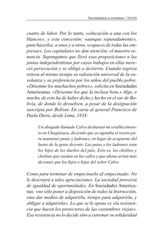 cuatro de labor. Por lo tanto, «educación a una con los
blancos», y esta concesión: «aunque separadamente»,
para hacerlos, a unos y a otros, «capaces de todas las em-
presas». Los capitulares no dan atención; el maestro re-
nuncia. Supongamos que llevó esas proposiciones a las
juntas independentistas por cuyos trabajos en ellas mere-
ció persecución y se obligó a destierro. Cuando regresa
reitera al mismo tiempo su valoración universal de la en-
señanza y su preferencia por los niños del pueblo pobre.
«Désenme los muchachos pobres», solicita en Sociedades
Americanas. «Désenme los que la inclusa bota.» Algo, o
mucho, de esto ha de haber dicho y hecho en el sur de Bo-
livia, de donde lo devuelven, a pesar de la designación
suscripta por Bolívar. En carta al general Francisco de
Paula Otero, desde Lima, 1834:
Un abogado llamado Calvo desbarató mi establecimien-
to en Chuquisaca, diciendo que yo agotaba el tesoro pa-
ra mantener putas y ladrones, en lugar de ocuparme del
lustre de la gente decente. Las putas y los ladrones eran
los hijos de los dueños del país. Esto es, los cholitos y
cholitas que ruedan en las calles y que ahora serían más
decentes que los hijos e hijas del señor Calvo.
Como para terminar de empecinarlo al empecinado: No
le desertará a tales apreciaciones. La sociedad proveerá
de igualdad de oportunidades. En Sociedades America-
nas: «no sólo poner a disposición de todos la Instrucción,
sino dar medios de adquirirla, tiempo para adquirirla, y
obligar a adquirirla». Lo que se le opone es «la resisten-
cia que hacen los protectores de las costumbres viejas».
Esa resistencia no lo decide sino a extremar su solidaridad
Inventamos o erramos / XXVII
 